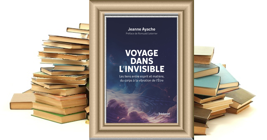 VOYAGE DANS L'INVISIBLE - Les liens entre esprit et matière, du corps à la vibration de l'être - Jeanne AYACHE